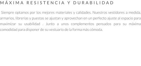 MÁXIMA RESISTENCIA Y DURABILIDAD   Siempre optamos por los mejores materiales y calidades. Nuestros vestidores a medida, armarios, librerías y puestas se ajustan y aprovechan en un perfecto ajuste al espacio para maximizar su usabilidad . Junto a unos complementos pensados para su máxima comodidad para disponer de su vestuario de la forma más cómoda.