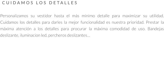 CUIDAMOS LOS DETALLES   Personalizamos su vestidor hasta el más minimo detalle para maximizar su utilidad. Cuidamos los detalles para darles la mejor funcionalidad es nuestra prioridad. Prestar la máxima atención a los detalles para procurar la máxima comodidad de uso. Bandejas deslizante, iluminacion led, percheros deslizantes…