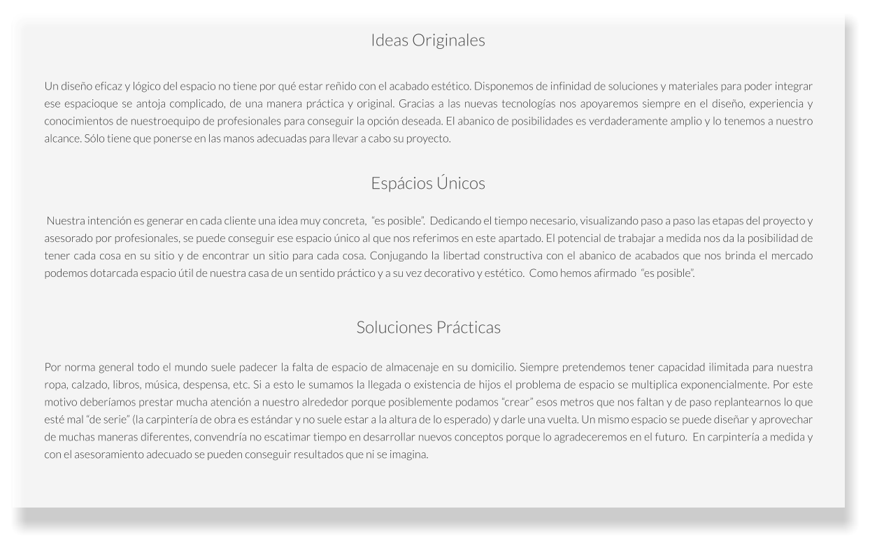 Por norma general todo el mundo suele padecer la falta de espacio de almacenaje en su domicilio. Siempre pretendemos tener capacidad ilimitada para nuestra ropa, calzado, libros, música, despensa, etc. Si a esto le sumamos la llegada o existencia de hijos el problema de espacio se multiplica exponencialmente. Por este motivo deberíamos prestar mucha atención a nuestro alrededor porque posiblemente podamos “crear” esos metros que nos faltan y de paso replantearnos lo que esté mal “de serie” (la carpintería de obra es estándar y no suele estar a la altura de lo esperado) y darle una vuelta. Un mismo espacio se puede diseñar y aprovechar de muchas maneras diferentes, convendría no escatimar tiempo en desarrollar nuevos conceptos porque lo agradeceremos en el futuro.  En carpintería a medida y con el asesoramiento adecuado se pueden conseguir resultados que ni se imagina.  Soluciones Prácticas  Nuestra intención es generar en cada cliente una idea muy concreta,  “es posible”.  Dedicando el tiempo necesario, visualizando paso a paso las etapas del proyecto y asesorado por profesionales, se puede conseguir ese espacio único al que nos referimos en este apartado. El potencial de trabajar a medida nos da la posibilidad de tener cada cosa en su sitio y de encontrar un sitio para cada cosa. Conjugando la libertad constructiva con el abanico de acabados que nos brinda el mercado podemos dotarcada espacio útil de nuestra casa de un sentido práctico y a su vez decorativo y estético.  Como hemos afirmado  “es posible”. Espácios Únicos Un diseño eficaz y lógico del espacio no tiene por qué estar reñido con el acabado estético. Disponemos de infinidad de soluciones y materiales para poder integrar ese espacioque se antoja complicado, de una manera práctica y original. Gracias a las nuevas tecnologías nos apoyaremos siempre en el diseño, experiencia y conocimientos de nuestroequipo de profesionales para conseguir la opción deseada. El abanico de posibilidades es verdaderamente amplio y lo tenemos a nuestro alcance. Sólo tiene que ponerse en las manos adecuadas para llevar a cabo su proyecto.  Ideas Originales