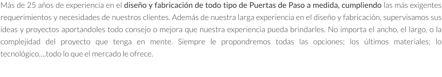 Más de 25 años de experiencia en el diseño y fabricación de todo tipo de Puertas de Paso a medida, cumpliendo las más exigentes requerimientos y necesidades de nuestros clientes. Además de nuestra larga experiencia en el diseño y fabricación, supervisamos sus ideas y proyectos aportandoles todo consejo o mejora que nuestra experiencia pueda brindarles. No importa el ancho, el largo, o la complejidad del proyecto que tenga en mente. Siempre le propondremos todas las opciones; los últimos materiales; lo tecnológico….todo lo que el mercado le ofrece.