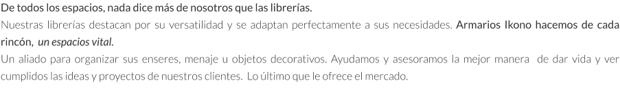 De todos los espacios, nada dice más de nosotros que las librerías. Nuestras librerías destacan por su versatilidad y se adaptan perfectamente a sus necesidades. Armarios Ikono hacemos de cada rincón,  un espacios vital.  Un aliado para organizar sus enseres, menaje u objetos decorativos. Ayudamos y asesoramos la mejor manera  de dar vida y ver cumplidos las ideas y proyectos de nuestros clientes.  Lo último que le ofrece el mercado.