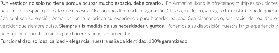 “Un vestidor no solo no tiene porqué ocupar mucho espacio, debe crearlo”.  En Armarios Ikono le ofrecemos multiples soluciones para crear el espacio perfecto que necesita. No ponemos límite a la imaginación. Clásico, moderno, vintage o futurista. Como lo quiera.  Sea cual sea su eleción Armarios Ikono le brinda su experiencia para hacerlo realidad. Sea diseñandolo, sea haciendo realidad el vestidor que siempre quiso. Siempre a la medida de sus necesidades y gustos.  Ponemos a su disposición nuestra larga experiencia y nuestra mejor predisposición para hacer realidad sus proyectos.   Funcionalidad, solidez, calidad y elegancia, nuestra seña de identidad. 100% garantizado.