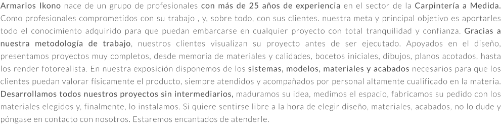 Armarios Ikono nace de un grupo de profesionales con más de 25 años de experiencia en el sector de la Carpintería a Medida. Como profesionales comprometidos con su trabajo , y, sobre todo, con sus clientes. nuestra meta y principal objetivo es aportarles todo el conocimiento adquirido para que puedan embarcarse en cualquier proyecto con total tranquilidad y confianza. Gracias a nuestra metodología de trabajo, nuestros clientes visualizan su proyecto antes de ser ejecutado. Apoyados en el diseño, presentamos proyectos muy completos, desde memoria de materiales y calidades, bocetos iniciales, dibujos, planos acotados, hasta los render fotorealista. En nuestra exposición disponemos de los sistemas, modelos, materiales y acabados necesarios para que los clientes puedan valorar físicamente el producto, siempre atendidos y acompañados por personal altamente cualificado en la materia. Desarrollamos todos nuestros proyectos sin intermediarios, maduramos su idea, medimos el espacio, fabricamos su pedido con los materiales elegidos y, finalmente, lo instalamos. Si quiere sentirse libre a la hora de elegir diseño, materiales, acabados, no lo dude y póngase en contacto con nosotros. Estaremos encantados de atenderle.