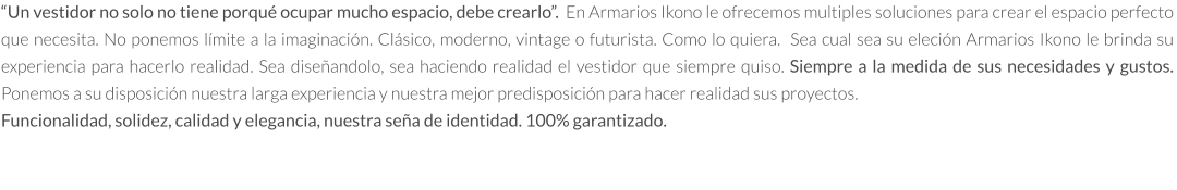 “Un vestidor no solo no tiene porqué ocupar mucho espacio, debe crearlo”.  En Armarios Ikono le ofrecemos multiples soluciones para crear el espacio perfecto que necesita. No ponemos límite a la imaginación. Clásico, moderno, vintage o futurista. Como lo quiera.  Sea cual sea su eleción Armarios Ikono le brinda su experiencia para hacerlo realidad. Sea diseñandolo, sea haciendo realidad el vestidor que siempre quiso. Siempre a la medida de sus necesidades y gustos.  Ponemos a su disposición nuestra larga experiencia y nuestra mejor predisposición para hacer realidad sus proyectos.   Funcionalidad, solidez, calidad y elegancia, nuestra seña de identidad. 100% garantizado.