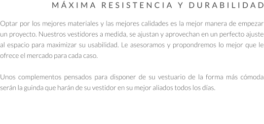 MÁXIMA RESISTENCIA Y DURABILIDAD  Optar por los mejores materiales y las mejores calidades es la mejor manera de empezar un proyecto. Nuestros vestidores a medida, se ajustan y aprovechan en un perfecto ajuste al espacio para maximizar su usabilidad. Le asesoramos y propondremos lo mejor que le ofrece el mercado para cada caso.   Unos complementos pensados para disponer de su vestuario de la forma más cómoda serán la guinda que harán de su vestidor en su mejor aliados todos los días.