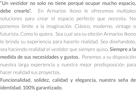 “Un vestidor no solo no tiene porqué ocupar mucho espacio, debe crearlo”.  En Armarios Ikono le ofrecemos multiples soluciones para crear el espacio perfecto que necesita. No ponemos límite a la imaginación. Clásico, moderno, vintage o futurista. Como lo quiera.  Sea cual sea su eleción Armarios Ikono le brinda su experiencia para hacerlo realidad. Sea diseñandolo, sea haciendo realidad el vestidor que siempre quiso. Siempre a la medida de sus necesidades y gustos.  Ponemos a su disposición nuestra larga experiencia y nuestra mejor predisposición para hacer realidad sus proyectos.   Funcionalidad, solidez, calidad y elegancia, nuestra seña de identidad. 100% garantizado.