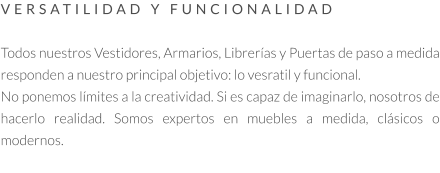 VERSATILIDAD Y FUNCIONALIDAD   Todos nuestros Vestidores, Armarios, Librerías y Puertas de paso a medida responden a nuestro principal objetivo: lo vesratil y funcional.  No ponemos límites a la creatividad. Si es capaz de imaginarlo, nosotros de hacerlo realidad. Somos expertos en muebles a medida, clásicos o modernos.