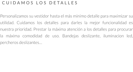 CUIDAMOS LOS DETALLES   Personalizamos su vestidor hasta el más minimo detalle para maximizar su utilidad. Cuidamos los detalles para darles la mejor funcionalidad es nuestra prioridad. Prestar la máxima atención a los detalles para procurar la máxima comodidad de uso. Bandejas deslizante, iluminacion led, percheros deslizantes…