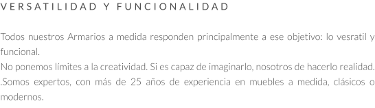 VERSATILIDAD Y FUNCIONALIDAD   Todos nuestros Armarios a medida responden principalmente a ese objetivo: lo vesratil y funcional.  No ponemos límites a la creatividad. Si es capaz de imaginarlo, nosotros de hacerlo realidad. .Somos expertos, con más de 25 años de experiencia en muebles a medida, clásicos o modernos.