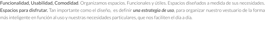 Funcionalidad, Usabilidad, Comodidad. Organizamos espacios. Funcionales y útiles. Espacios diseñados a medida de sus necesidades. Espacios para disfrutar. Tan importante como el diseño,  es definir una estrategia de uso, para organizar nuestro vestuario de la forma más inteligente en función al uso y nuestras necesidades particulares, que nos faciliten el día a día.