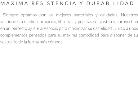 MÁXIMA RESISTENCIA Y DURABILIDAD   Siempre optamos por los mejores materiales y calidades. Nuestros vestidores a medida, armarios, librerías y puestas se ajustan y aprovechan en un perfecto ajuste al espacio para maximizar su usabilidad . Junto a unos complementos pensados para su máxima comodidad para disponer de su vestuario de la forma más cómoda.