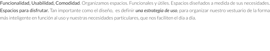 Funcionalidad, Usabilidad, Comodidad. Organizamos espacios. Funcionales y útiles. Espacios diseñados a medida de sus necesidades. Espacios para disfrutar. Tan importante como el diseño,  es definir una estrategia de uso, para organizar nuestro vestuario de la forma más inteligente en función al uso y nuestras necesidades particulares, que nos faciliten el día a día.