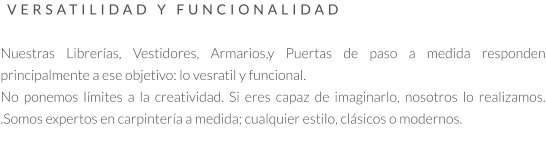 VERSATILIDAD Y FUNCIONALIDAD   Nuestras Librerías, Vestidores, Armarios,y Puertas de paso a medida responden principalmente a ese objetivo: lo vesratil y funcional.  No ponemos límites a la creatividad. Si eres capaz de imaginarlo, nosotros lo realizamos. .Somos expertos en carpintería a medida; cualquier estilo, clásicos o modernos.