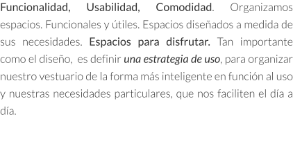 Funcionalidad, Usabilidad, Comodidad. Organizamos espacios. Funcionales y útiles. Espacios diseñados a medida de sus necesidades. Espacios para disfrutar. Tan importante como el diseño,  es definir una estrategia de uso, para organizar nuestro vestuario de la forma más inteligente en función al uso y nuestras necesidades particulares, que nos faciliten el día a día.