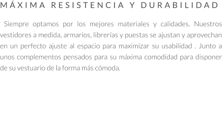 MÁXIMA RESISTENCIA Y DURABILIDAD   Siempre optamos por los mejores materiales y calidades. Nuestros vestidores a medida, armarios, librerías y puestas se ajustan y aprovechan en un perfecto ajuste al espacio para maximizar su usabilidad . Junto a unos complementos pensados para su máxima comodidad para disponer de su vestuario de la forma más cómoda.