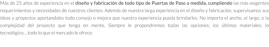 Más de 25 años de experiencia en el diseño y fabricación de todo tipo de Puertas de Paso a medida, cumpliendo las más exigentes requerimientos y necesidades de nuestros clientes. Además de nuestra larga experiencia en el diseño y fabricación, supervisamos sus ideas y proyectos aportandoles todo consejo o mejora que nuestra experiencia pueda brindarles. No importa el ancho, el largo, o la complejidad del proyecto que tenga en mente. Siempre le propondremos todas las opciones; los últimos materiales; lo tecnológico….todo lo que el mercado le ofrece.