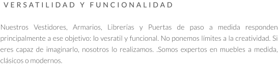 VERSATILIDAD Y FUNCIONALIDAD   Nuestros Vestidores, Armarios, Librerías y Puertas de paso a medida responden principalmente a ese objetivo: lo vesratil y funcional. No ponemos límites a la creatividad. Si eres capaz de imaginarlo, nosotros lo realizamos. .Somos expertos en muebles a medida, clásicos o modernos.