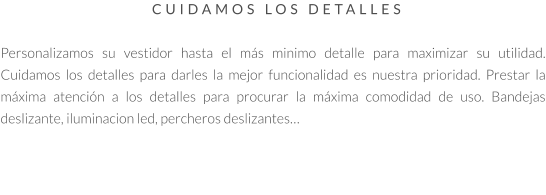 CUIDAMOS LOS DETALLES   Personalizamos su vestidor hasta el más minimo detalle para maximizar su utilidad. Cuidamos los detalles para darles la mejor funcionalidad es nuestra prioridad. Prestar la máxima atención a los detalles para procurar la máxima comodidad de uso. Bandejas deslizante, iluminacion led, percheros deslizantes…