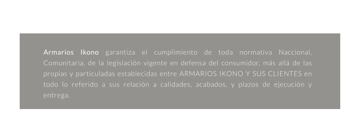 garantia Armarios Ikono garantiza el cumplimiento de toda normativa Naccional, Comunitaria, de la legislación vigente en defensa del consumidor, más allá de las propias y particuladas establecidas entre ARMARIOS IKONO Y SUS CLIENTES en todo lo referido a sus relación a calidades, acabados, y plazos de ejecución y entrega.