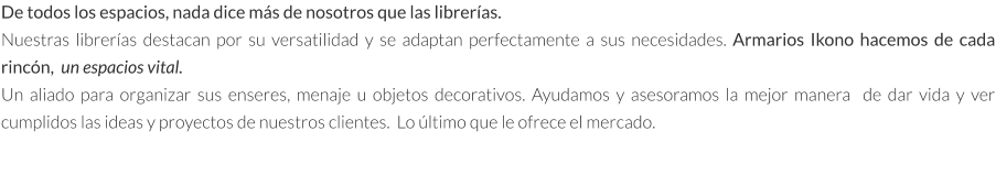 De todos los espacios, nada dice más de nosotros que las librerías. Nuestras librerías destacan por su versatilidad y se adaptan perfectamente a sus necesidades. Armarios Ikono hacemos de cada rincón,  un espacios vital.  Un aliado para organizar sus enseres, menaje u objetos decorativos. Ayudamos y asesoramos la mejor manera  de dar vida y ver cumplidos las ideas y proyectos de nuestros clientes.  Lo último que le ofrece el mercado.