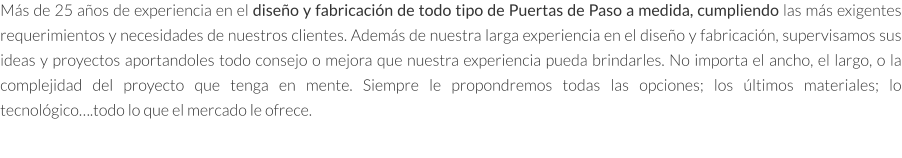 Más de 25 años de experiencia en el diseño y fabricación de todo tipo de Puertas de Paso a medida, cumpliendo las más exigentes requerimientos y necesidades de nuestros clientes. Además de nuestra larga experiencia en el diseño y fabricación, supervisamos sus ideas y proyectos aportandoles todo consejo o mejora que nuestra experiencia pueda brindarles. No importa el ancho, el largo, o la complejidad del proyecto que tenga en mente. Siempre le propondremos todas las opciones; los últimos materiales; lo tecnológico….todo lo que el mercado le ofrece.
