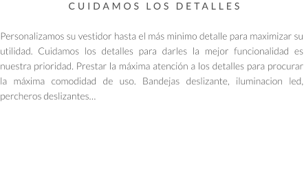 CUIDAMOS LOS DETALLES   Personalizamos su vestidor hasta el más minimo detalle para maximizar su utilidad. Cuidamos los detalles para darles la mejor funcionalidad es nuestra prioridad. Prestar la máxima atención a los detalles para procurar la máxima comodidad de uso. Bandejas deslizante, iluminacion led, percheros deslizantes…