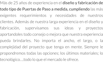 Más de 25 años de experiencia en el diseño y fabricación de todo tipo de Puertas de Paso a medida, cumpliendo las más exigentes requerimientos y necesidades de nuestros clientes. Además de nuestra larga experiencia en el diseño y fabricación, supervisamos sus ideas y proyectos aportandoles todo consejo o mejora que nuestra experiencia pueda brindarles. No importa el ancho, el largo, o la complejidad del proyecto que tenga en mente. Siempre le propondremos todas las opciones; los últimos materiales; lo tecnológico….todo lo que el mercado le ofrece.