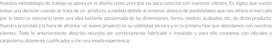 Nuestra metodología de trabajo se apoya en el diseño como principal vía para conectar con nuestros clientes. Es lógico que cueste tomar una decisión cuando se trata de un  producto a medida debido al inmenso abanico de posibilidades que nos ofrece el mercado por lo tanto es necesario tener una idea bastante aproximada de las dimensiones, forma, modelo, acabados, etc. de dicho producto. Nuestra prioridad a la hora de afrontar un nuevo proyecto es su viabilidad técnica y es la primera fase que abordamos con nuestros clientes. Todo lo anteriormente descrito necesita ser correctamente fabricado e instalado y para ello contamos con oficiales y carpinteros altamente cualificados y con una amplia experiencia.