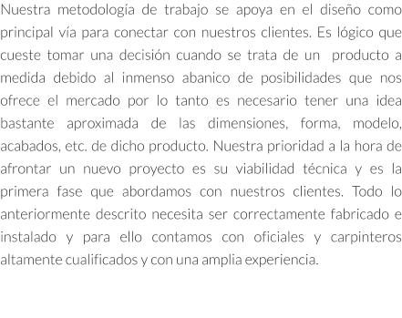 Nuestra metodología de trabajo se apoya en el diseño como principal vía para conectar con nuestros clientes. Es lógico que cueste tomar una decisión cuando se trata de un  producto a medida debido al inmenso abanico de posibilidades que nos ofrece el mercado por lo tanto es necesario tener una idea bastante aproximada de las dimensiones, forma, modelo, acabados, etc. de dicho producto. Nuestra prioridad a la hora de afrontar un nuevo proyecto es su viabilidad técnica y es la primera fase que abordamos con nuestros clientes. Todo lo anteriormente descrito necesita ser correctamente fabricado e instalado y para ello contamos con oficiales y carpinteros altamente cualificados y con una amplia experiencia.